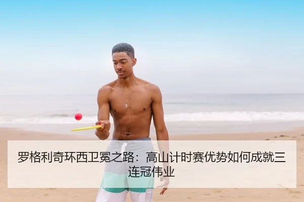 罗格利奇环西卫冕之路：高山计时赛优势如何成就三连冠伟业