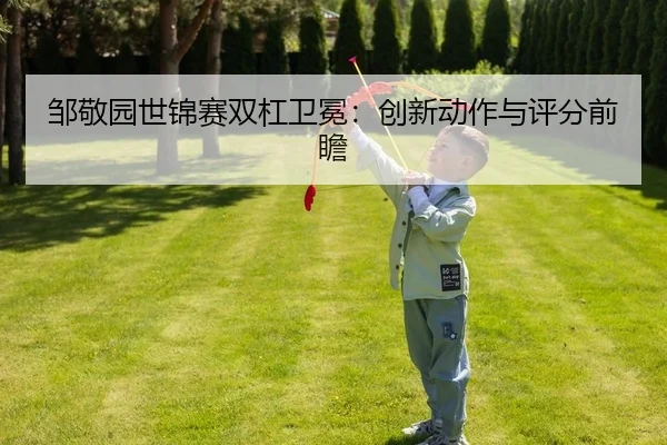 邹敬园世锦赛双杠卫冕：创新动作与评分前瞻